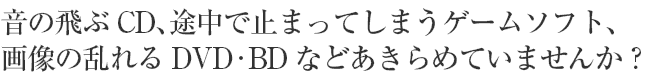 音の飛ぶCD、途中で止まってしまうゲームソフト、画像の乱れるDVD・BDなどあきらめていませんか？