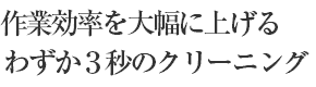 作業効率を大幅に上げるわずか３秒のクリーニング