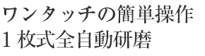 ワンタッチの簡単操作 1枚式全自動研磨