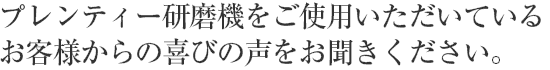 プレンティー研磨機をご使用いただいているお客様からの喜びの声をお聞きください。