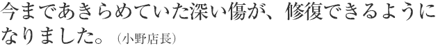 今まであきらめていた深い傷が、修復できるようになりました。（小野店長）