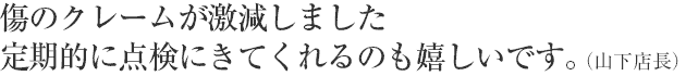 傷のクレームが激減しました。定期的に点検にきてくれるのも嬉しいです。（山下店長）